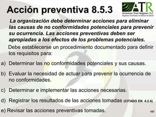 107
La organización debe determinar acciones para eliminar
las causas de no conformidades potenciales para prevenir
su ocurrencia. Las acciones preventivas deben ser
apropiadas a los efectos de los problemas potenciales.
Debe establecerse un procedimiento documentado para definir
los requisitos para:
a) Determinar las no conformidades potenciales y sus causas.
b) Evaluar la necesidad de actuar para prevenir la ocurrencia de
no conformidades.
c) Determinar e implementar las acciones necesarias.
d) Registrar los resultados de las acciones tomadas (CITADO EN 4.2.4)
e) Revisar las acciones preventivas tomadas.
Acción preventiva 8.5.3
 