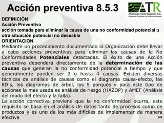 108
DEFINICIÓN
Acción Preventiva
acción tomada para eliminar la causa de una no conformidad potencial u
otra situación potencial no deseable
ORIENTACION
Mediante un procedimiento documentado la Organización debe llevar
a cabo acciones preventivas para eliminar las causas de la No
Conformidades Potenciales detectadas. El éxito de una Acción
preventiva dependerá directamente de la determinación de las
causas que generan la no conformidad potencial a tiempo y que
generalmente pueden ser 2 o hasta 4 causas. Existen diversas
técnicas de análisis de causas como el diagrama causa-efecto, las
8D´s, los diagramas de árbol, los 5 porqués y para este tipo de
acciones la mas usada es análisis de riesgo (HAZOP) y AMEF (Análisis
del modo del efecto y la falla).
La acción correctiva previene que la no conformidad ocurra, este
requisito se basa en el análisis de datos tanto de procesos como de
productos y es uno de los más difíciles de implementar de manera
efectiva
Acción preventiva 8.5.3
 
