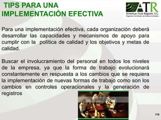 110
TIPS PARA UNA
IMPLEMENTACIÓN EFECTIVA
Para una implementación efectiva, cada organización deberá
desarrollar las capacidades y mecanismos de apoyo para
cumplir con la política de calidad y los objetivos y metas de
calidad.
Buscar el involucramiento del personal en todos los niveles
de la empresa, ya que la forma de trabajo evolucionará
constantemente en respuesta a los cambios que se requiera
la implementación de nuevas formas de trabajo como son los
cambios en controles operacionales y la generación de
registros
 