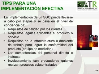 111
La implementación de un SGC puede llevarse
a cabo por etapas y se basa en el nivel de
conciencia de:
• Requisitos de calidad por los clientes
• Requisitos legales aplicables al producto o
servicio
• Requisitos en la infraestructura o ambiente
de trabajo para lograr la conformidad del
producto (equipo de medición)
• Las competencias del personal directo e
indirecto
• Involucramiento con proveedores quienes
realizan procesos subcontratados
TIPS PARA UNA
IMPLEMENTACIÓN EFECTIVA
 