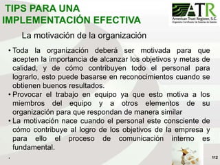 112
La motivación de la organización
• Toda la organización deberá ser motivada para que
acepten la importancia de alcanzar los objetivos y metas de
calidad, y de cómo contribuyen todo el personal para
lograrlo, esto puede basarse en reconocimientos cuando se
obtienen buenos resultados.
• Provocar el trabajo en equipo ya que esto motiva a los
miembros del equipo y a otros elementos de su
organización para que respondan de manera similar
• La motivación nace cuando el personal este consciente de
cómo contribuye al logro de los objetivos de la empresa y
para ello el proceso de comunicación interno es
fundamental.
.
TIPS PARA UNA
IMPLEMENTACIÓN EFECTIVA
 