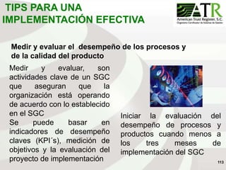 113
Medir y evaluar el desempeño de los procesos y
de la calidad del producto
Medir y evaluar, son
actividades clave de un SGC
que aseguran que la
organización está operando
de acuerdo con lo establecido
en el SGC
Se puede basar en
indicadores de desempeño
claves (KPI´s), medición de
objetivos y la evaluación del
proyecto de implementación
Iniciar la evaluación del
desempeño de procesos y
productos cuando menos a
los tres meses de
implementación del SGC
TIPS PARA UNA
IMPLEMENTACIÓN EFECTIVA
 