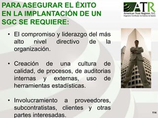 114
PARA ASEGURAR EL ÉXITO
EN LA IMPLANTACIÓN DE UN
SGC SE REQUIERE:
• El compromiso y liderazgo del más
alto nivel directivo de la
organización.
• Creación de una cultura de
calidad, de procesos, de auditorias
internas y externas, uso de
herramientas estadísticas.
• Involucramiento a proveedores,
subcontratistas, clientes y otras
partes interesadas.
 