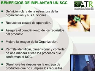 115
BENEFICIOS DE IMPLANTAR UN SGC
Definición clara de la estructura de la
organización y sus funciones.
Reduce de costos de operación.
Asegura el cumplimiento de los requisitos
del producto.
Mejora la imagen de la Organización.
Permite identificar, dimensionar y controlar
de una manera eficaz los procesos que
conforman el SGC.
Disminuye los riesgos en la entrega de
productos que no cumplen los requisitos.
 