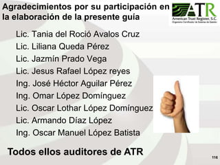 116
Agradecimientos por su participación en
la elaboración de la presente guía
Todos ellos auditores de ATR
Lic. Tania del Roció Avalos Cruz
Lic. Liliana Queda Pérez
Lic. Jazmín Prado Vega
Lic. Jesus Rafael López reyes
Ing. José Héctor Aguilar Pérez
Ing. Omar López Domínguez
Lic. Oscar Lothar López Domínguez
Lic. Armando Díaz López
Ing. Oscar Manuel López Batista
 
