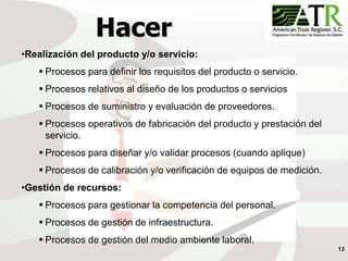 13
Hacer
•Realización del producto y/o servicio:
 Procesos para definir los requisitos del producto o servicio.
 Procesos relativos al diseño de los productos o servicios
 Procesos de suministro y evaluación de proveedores.
 Procesos operativos de fabricación del producto y prestación del
servicio.
 Procesos para diseñar y/o validar procesos (cuando aplique)
 Procesos de calibración y/o verificación de equipos de medición.
•Gestión de recursos:
 Procesos para gestionar la competencia del personal.
 Procesos de gestión de infraestructura.
 Procesos de gestión del medio ambiente laboral.
 