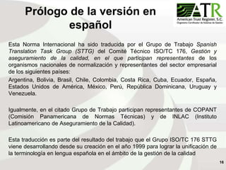 16
Prólogo de la versión en
español
Esta Norma Internacional ha sido traducida por el Grupo de Trabajo Spanish
Translation Task Group (STTG) del Comité Técnico ISO/TC 176, Gestión y
aseguramiento de la calidad, en el que participan representantes de los
organismos nacionales de normalización y representantes del sector empresarial
de los siguientes países:
Argentina, Bolivia, Brasil, Chile, Colombia, Costa Rica, Cuba, Ecuador, España,
Estados Unidos de América, México, Perú, República Dominicana, Uruguay y
Venezuela.
Igualmente, en el citado Grupo de Trabajo participan representantes de COPANT
(Comisión Panamericana de Normas Técnicas) y de INLAC (Instituto
Latinoamericano de Aseguramiento de la Calidad).
Esta traducción es parte del resultado del trabajo que el Grupo ISO/TC 176 STTG
viene desarrollando desde su creación en el año 1999 para lograr la unificación de
la terminología en lengua española en el ámbito de la gestión de la calidad
 