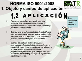 20
NORMA ISO 9001:2008
1. Objeto y campo de aplicación
 Todos los requisitos son genéricos y se
pretende que sean aplicables a todas las
organizaciones sin importar su tipo, tamaño y
producto suministrado.
 Cuando uno o varios requisitos de esta Norma
Internacional no se puedan aplicar debido a la
naturaleza de la organización y de su producto,
pueden considerarse para su exclusión.
 Cuando se realicen exclusiones, son
restringidas a los requisitos expresados en el
capítulo 7 y que tales exclusiones no afecten a
la capacidad o responsabilidad ara
proporcionar productos que cumplir con los
requisitos del cliente y los leyes o reglamentos
legales aplicables.
Que
requisitos
debo
excluir ?
 
