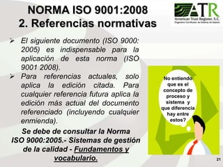 21
NORMA ISO 9001:2008
2. Referencias normativas
 El siguiente documento (ISO 9000:
2005) es indispensable para la
aplicación de esta norma (ISO
9001 2008).
 Para referencias actuales, solo
aplica la edición citada. Para
cualquier referencia futura aplica la
edición más actual del documento
referenciado (incluyendo cualquier
enmienda).
Se debe de consultar la Norma
ISO 9000:2005.- Sistemas de gestión
de la calidad - Fundamentos y
vocabulario.
No entiendo
que es el
concepto de
proceso y
sistema y
que diferencia
hay entre
estos?
 