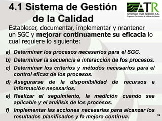 24
4.1 Sistema de Gestión
de la Calidad
a) Determinar los procesos necesarios para el SGC.
b) Determinar la secuencia e interacción de los procesos.
c) Determinar los criterios y métodos necesarios para el
control eficaz de los procesos.
d) Asegurarse de la disponibilidad de recursos e
información necesarios.
e) Realizar el seguimiento, la medición cuando sea
aplicable y el análisis de los procesos.
f) Implementar las acciones necesarias para alcanzar los
resultados planificados y la mejora continua.
Establecer, documentar, implementar y mantener
un SGC y mejorar continuamente su eficacia lo
cual requiere lo siguiente:
 