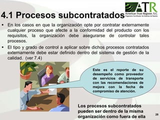 28
4.1 Procesos subcontratados
 En los casos en que la organización opte por contratar externamente
cualquier proceso que afecte a la conformidad del producto con los
requisitos, la organización debe asegurarse de controlar tales
procesos.
 El tipo y grado de control a aplicar sobre dichos procesos contratados
externamente debe estar definido dentro del sistema de gestión de la
calidad. (ver 7.4)
Este es el reporte de su
desempeño como proveedor
de servicios de transporte
con las recomendaciones de
mejora con la fecha de
compromiso de atención.
Los procesos subcontratados
pueden ser dentro de la misma
organización como fuera de ella
 