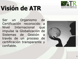 3
Visión de ATR
Ser un Organismo de
Certificación reconocido a
Nivel Internacional que
impulse la Globalización de
Sistemas de Gestión a
través de un proceso de
certificación transparente y
confiable.
 