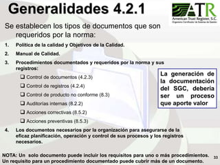 33
Generalidades 4.2.1
Se establecen los tipos de documentos que son
requeridos por la norma:
1. Política de la calidad y Objetivos de la Calidad.
2. Manual de Calidad.
3. Procedimientos documentados y requeridos por la norma y sus
registros:
 Control de documentos (4.2.3)
 Control de registros (4.2.4)
 Control de producto no conforme (8.3)
 Auditorías internas (8.2.2)
 Acciones correctivas (8.5.2)
 Acciones preventivas (8.5.3)
4. Los documentos necesarios por la organización para asegurarse de la
eficaz planificación, operación y control de sus procesos y los registros
necesarios.
NOTA: Un solo documento puede incluir los requisitos para uno o más procedimientos.
Un requisito para un procedimiento documentado puede cubrir más de un documento.
La generación de
la documentación
del SGC, debería
ser un proceso
que aporte valor
 