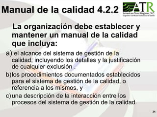 34
Manual de la calidad 4.2.2
La organización debe establecer y
mantener un manual de la calidad
que incluya:
a) el alcance del sistema de gestión de la
calidad, incluyendo los detalles y la justificación
de cualquier exclusión .
b)los procedimientos documentados establecidos
para el sistema de gestión de la calidad, o
referencia a los mismos, y
c)una descripción de la interacción entre los
procesos del sistema de gestión de la calidad.
 