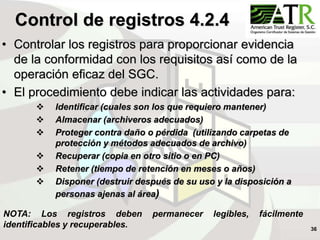 36
Control de registros 4.2.4
• Controlar los registros para proporcionar evidencia
de la conformidad con los requisitos así como de la
operación eficaz del SGC.
• El procedimiento debe indicar las actividades para:
 Identificar (cuales son los que requiero mantener)
 Almacenar (archiveros adecuados)
 Proteger contra daño o pérdida (utilizando carpetas de
protección y métodos adecuados de archivo)
 Recuperar (copia en otro sitio o en PC)
 Retener (tiempo de retención en meses o años)
 Disponer (destruir después de su uso y la disposición a
personas ajenas al área)
NOTA: Los registros deben permanecer legibles, fácilmente
identificables y recuperables.
 