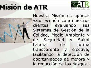 4
Misión de ATR
Nuestra Misión es aportar
valor económico a nuestros
clientes evaluando sus
Sistemas de Gestión de la
Calidad, Medio Ambiente y
de Seguridad y Salud
Laboral de forma
transparente y efectiva,
facilitando la detección de
oportunidades de mejora y
la reducción de los riesgos.
 
