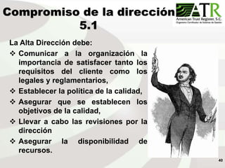 40
Compromiso de la dirección
5.1
La Alta Dirección debe:
 Comunicar a la organización la
importancia de satisfacer tanto los
requisitos del cliente como los
legales y reglamentarios,
 Establecer la política de la calidad,
 Asegurar que se establecen los
objetivos de la calidad,
 Llevar a cabo las revisiones por la
dirección
 Asegurar la disponibilidad de
recursos.
 