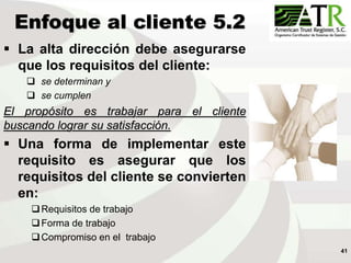 41
Enfoque al cliente 5.2
 La alta dirección debe asegurarse
que los requisitos del cliente:
 se determinan y
 se cumplen
El propósito es trabajar para el cliente
buscando lograr su satisfacción.
 Una forma de implementar este
requisito es asegurar que los
requisitos del cliente se convierten
en:
Requisitos de trabajo
Forma de trabajo
Compromiso en el trabajo
 