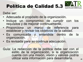 42
Política de Calidad 5.3
Debe ser:
• Adecuada al propósito de la organización.
• Incluye un compromiso de cumplir con los
requisitos y de mejorar continuamente.
• Proporciona un marco de referencia para
establecer y revisar los objetivos de la calidad.
• Es comunicada y entendida dentro de la
organización.
• Es revisada para su continua adecuación.
Guía: La redacción de la política debe ser con el
estilo de la organización, si la organización
cuenta con una misión, visión y valores podría
utilizar esta información para desarrollarla.
 