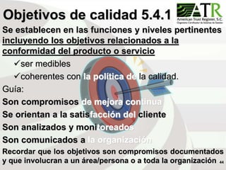 44
Objetivos de calidad 5.4.1
Se establecen en las funciones y niveles pertinentes
incluyendo los objetivos relacionados a la
conformidad del producto o servicio
ser medibles
coherentes con la política de la calidad.
Guía:
Son compromisos de mejora continua
Se orientan a la satisfacción del cliente
Son analizados y monitoreados
Son comunicados a la organización
Recordar que los objetivos son compromisos documentados
y que involucran a un área/persona o a toda la organización
 