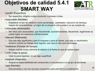 45
Objetivos de calidad 5.4.1
SMART WAY
• Specific (Especifico)
– Ser especifico, dirigido a algún producto o proceso ó área.
• Measurable (Medible)
– Establecer el tipo de medición como porcentajes, cantidades, reducción de tiempos,
mejora de características, un logro de un proyecto (se cumple o no se cumple etc.
• Achievable (Alcanzable)
– Ser retos pero alcanzables, que físicamente, económicamente, éticamente, legalmente se
puede lograr sin esfuerzos sobrehumanos.
• Relevant (Relevante)
– Que sea algo significativo para al empresa o para el cliente, que deje un sentimiento
emotivo cuando se trabaje para lograrlo, que sea un reto que sobresalga.
• Timeframe (Periodo de tiempo)
– Indicar cuando inicia y termina el objetivo o la fecha en que se quiere lograr
• Worth (Valer la pena)
– Valer la pena lograrse, no ser algo superficial
• Assigned (Asignado)
– Asignar la responsabilidad del compromiso a una persona o un grupo de personas
• Yield (Permitir)
– Estructurados y con los recursos necesarios para permitir su cumplimiento.
 