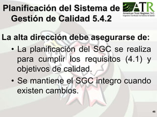 46
La alta dirección debe asegurarse de:
• La planificación del SGC se realiza
para cumplir los requisitos (4.1) y
objetivos de calidad.
• Se mantiene el SGC integro cuando
existen cambios.
Planificación del Sistema de
Gestión de Calidad 5.4.2
 