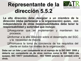 48
La alta dirección debe designar a un miembro de la
dirección (debe pertenecer a la organización) quien, con
independencia de otras responsabilidades debe tener la
responsabilidad y autoridad que incluya:
Asegurarse que se implementan y mantienen los
procesos.
Informar a la alta dirección sobre el desempeño del SGC
y la necesidad de mejora.
Promueva la toma de conciencia de los requisitos del
cliente en todos los niveles de la organización.
Representante de la
dirección 5.5.2
Debe ser un líder y ser competente en el manejo de la ISO 9001 2008 y
debería ser competente en de otras normas como la ISO 10002 (de
quejas), ISO 10017 (estadísticas) , ISO 10005 (planes de calidad) entre
otras.
 
