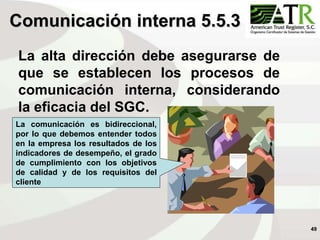 49
Comunicación interna 5.5.3
La alta dirección debe asegurarse de
que se establecen los procesos de
comunicación interna, considerando
la eficacia del SGC.
La comunicación es bidireccional,
por lo que debemos entender todos
en la empresa los resultados de los
indicadores de desempeño, el grado
de cumplimiento con los objetivos
de calidad y de los requisitos del
cliente
 