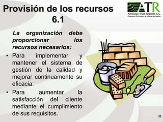 52
Provisión de los recursos
6.1
La organización debe
proporcionar los
recursos necesarios:
• Para implementar y
mantener el sistema de
gestión de la calidad y
mejorar continuamente su
eficacia.
• Para aumentar la
satisfacción del cliente
mediante el cumplimiento
de sus requisitos.
 