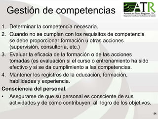 54
Gestión de competencias
1. Determinar la competencia necesaria.
2. Cuando no se cumplan con los requisitos de competencia
se debe proporcionar formación u otras acciones
(supervisión, consultoría, etc.)
3. Evaluar la eficacia de la formación o de las acciones
tomadas (es evaluación si el curso o entrenamiento ha sido
efectivo y si se da cumplimiento a las competencias.
4. Mantener los registros de la educación, formación,
habilidades y experiencia.
Consciencia del personal:
• Asegurarse de que su personal es consciente de sus
actividades y de cómo contribuyen al logro de los objetivos.
 