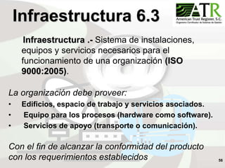 56
Infraestructura 6.3
Infraestructura .- Sistema de instalaciones,
equipos y servicios necesarios para el
funcionamiento de una organización (ISO
9000:2005).
La organización debe proveer:
• Edificios, espacio de trabajo y servicios asociados.
• Equipo para los procesos (hardware como software).
• Servicios de apoyo (transporte o comunicación).
Con el fin de alcanzar la conformidad del producto
con los requerimientos establecidos
 