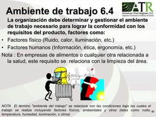 57
Ambiente de trabajo 6.4
La organización debe determinar y gestionar el ambiente
de trabajo necesario para lograr la conformidad con los
requisitos del producto, factores como:
• Factores físico (Ruido, calor, iluminación, etc.)
• Factores humanos (Información, ética, ergonomía, etc.)
Nota : En empresas de alimentos o cualquier otra relacionada a
la salud, este requisito se relaciona con la limpieza del área.
NOTA El término "ambiente del trabajo" se relaciona con las condiciones bajo las cuales el
trabajo se realiza incluyendo factores físicos, ambientales y otros (tales como ruido,
temperatura, humedad, iluminación, o clima)
 