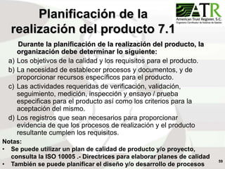 59
Planificación de la
realización del producto 7.1
Durante la planificación de la realización del producto, la
organización debe determinar lo siguiente:
a) Los objetivos de la calidad y los requisitos para el producto.
b) La necesidad de establecer procesos y documentos, y de
proporcionar recursos específicos para el producto.
c) Las actividades requeridas de verificación, validación,
seguimiento, medición, inspección y ensayo / prueba
especificas para el producto así como los criterios para la
aceptación del mismo.
d) Los registros que sean necesarios para proporcionar
evidencia de que los procesos de realización y el producto
resultante cumplen los requisitos.
Notas:
• Se puede utilizar un plan de calidad de producto y/o proyecto,
consulta la ISO 10005 .- Directrices para elaborar planes de calidad
• También se puede planificar el diseño y/o desarrollo de procesos
 
