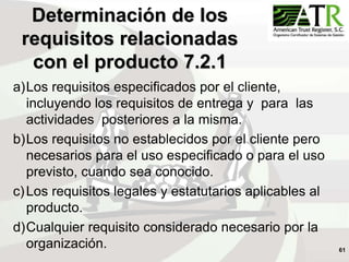 61
Determinación de los
requisitos relacionadas
con el producto 7.2.1
a)Los requisitos especificados por el cliente,
incluyendo los requisitos de entrega y para las
actividades posteriores a la misma.
b)Los requisitos no establecidos por el cliente pero
necesarios para el uso especificado o para el uso
previsto, cuando sea conocido.
c)Los requisitos legales y estatutarios aplicables al
producto.
d)Cualquier requisito considerado necesario por la
organización.
 