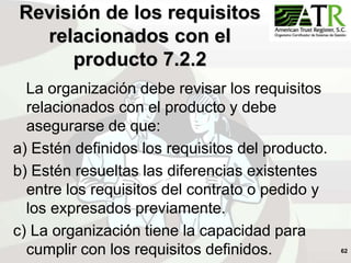 62
Revisión de los requisitos
relacionados con el
producto 7.2.2
La organización debe revisar los requisitos
relacionados con el producto y debe
asegurarse de que:
a) Estén definidos los requisitos del producto.
b) Estén resueltas las diferencias existentes
entre los requisitos del contrato o pedido y
los expresados previamente.
c) La organización tiene la capacidad para
cumplir con los requisitos definidos.
 