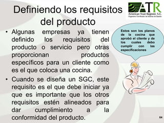 64
Definiendo los requisitos
del producto
• Algunas empresas ya tienen
definido los requisitos del
producto o servicio pero otras
proporcionan productos
específicos para un cliente como
es el que coloca una cocina.
• Cuando se diseña un SGC, este
requisito es el que debe iniciar ya
que es importante que los otros
requisitos estén alineados para
dar cumplimiento a la
conformidad del producto.
Estos son los planos
de la cocina que
aprobó el cliente y de
los cuales debo
cumplir con las
especificaciones
 