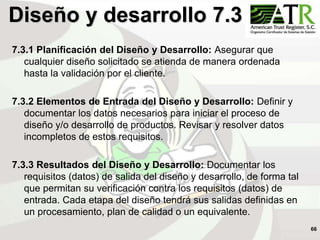 66
Diseño y desarrollo 7.3
7.3.1 Planificación del Diseño y Desarrollo: Asegurar que
cualquier diseño solicitado se atienda de manera ordenada
hasta la validación por el cliente.
7.3.2 Elementos de Entrada del Diseño y Desarrollo: Definir y
documentar los datos necesarios para iniciar el proceso de
diseño y/o desarrollo de productos. Revisar y resolver datos
incompletos de estos requisitos.
7.3.3 Resultados del Diseño y Desarrollo: Documentar los
requisitos (datos) de salida del diseño y desarrollo, de forma tal
que permitan su verificación contra los requisitos (datos) de
entrada. Cada etapa del diseño tendrá sus salidas definidas en
un procesamiento, plan de calidad o un equivalente.
 