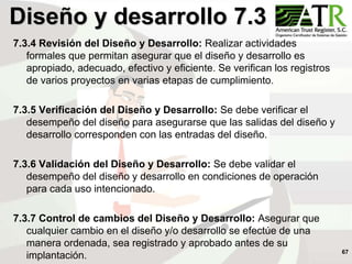 67
Diseño y desarrollo 7.3
7.3.4 Revisión del Diseño y Desarrollo: Realizar actividades
formales que permitan asegurar que el diseño y desarrollo es
apropiado, adecuado, efectivo y eficiente. Se verifican los registros
de varios proyectos en varias etapas de cumplimiento.
7.3.5 Verificación del Diseño y Desarrollo: Se debe verificar el
desempeño del diseño para asegurarse que las salidas del diseño y
desarrollo corresponden con las entradas del diseño.
7.3.6 Validación del Diseño y Desarrollo: Se debe validar el
desempeño del diseño y desarrollo en condiciones de operación
para cada uso intencionado.
7.3.7 Control de cambios del Diseño y Desarrollo: Asegurar que
cualquier cambio en el diseño y/o desarrollo se efectúe de una
manera ordenada, sea registrado y aprobado antes de su
implantación.
 