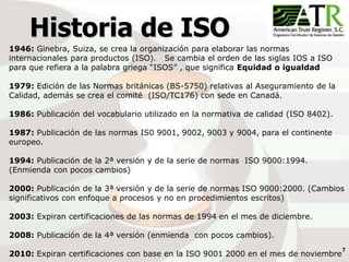 7
Historia de ISO
1946: Ginebra, Suiza, se crea la organización para elaborar las normas
internacionales para productos (ISO). Se cambia el orden de las siglas IOS a ISO
para que refiera a la palabra griega “ISOS” , que significa Equidad o igualdad
1979: Edición de las Normas británicas (BS-5750) relativas al Aseguramiento de la
Calidad, además se crea el comité (ISO/TC176) con sede en Canadá.
1986: Publicación del vocabulario utilizado en la normativa de calidad (ISO 8402).
1987: Publicación de las normas IS0 9001, 9002, 9003 y 9004, para el continente
europeo.
1994: Publicación de la 2ª versión y de la serie de normas ISO 9000:1994.
(Enmienda con pocos cambios)
2000: Publicación de la 3ª versión y de la serie de normas ISO 9000:2000. (Cambios
significativos con enfoque a procesos y no en procedimientos escritos)
2003: Expiran certificaciones de las normas de 1994 en el mes de diciembre.
2008: Publicación de la 4ª versión (enmienda con pocos cambios).
2010: Expiran certificaciones con base en la ISO 9001 2000 en el mes de noviembre
 