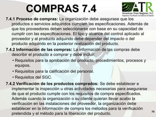 70
COMPRAS 7.4
7.4.1 Proceso de compras: La organización debe asegurase que los
productos o servicios adquiridos cumplen las especificaciones. Además de
que los proveedores deben seleccionarse con base en su capacidad de
cumplir con las especificaciones. El tipo y alcance del control aplicado al
proveedor y al producto adquirido debe depender del impacto o del
producto adquirido en la posterior realización del producto.
7.4.2 Información de las compras: La información de las compras debe
describir el producto a comprar y debe incluir:
• Requisitos para la aprobación del producto, procedimientos, procesos y
equipos.
• Requisitos para la calificación del personal.
• Requisitos del SGC.
7.4.2 Verificación de los productos comprados: Se debe establecer e
implementar la inspección u otras actividades necesarias para asegurarse
de que el producto cumple con los requisitos de compra especificados.
Además cuando la organización o su cliente quieran llevar acabo la
verificación en las instalaciones del proveedor, la organización debe
establecer en la información de compra los métodos para la verificación
pretendida y el método para la liberación del producto.
 