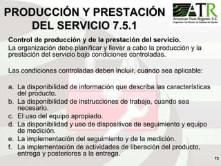 73
PRODUCCIÓN Y PRESTACIÓN
DEL SERVICIO 7.5.1
Control de producción y de la prestación del servicio.
La organización debe planificar y llevar a cabo la producción y la
prestación del servicio bajo condiciones controladas.
Las condiciones controladas deben incluir, cuando sea aplicable:
a. La disponibilidad de información que describa las características
del producto.
b. La disponibilidad de instrucciones de trabajo, cuando sea
necesario.
c. El uso del equipo apropiado.
d. La disponibilidad y uso de dispositivos de seguimiento y equipo
de medición.
e. La implementación del seguimiento y de la medición.
f. La implementación de actividades de liberación del producto,
entrega y posteriores a la entrega.
 