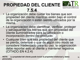 76
PROPIEDAD DEL CLIENTE
7.5.4
• La organización debe cuidar los bienes que son
propiedad del cliente mientras estén bajo el control
de la organización o estén siendo utilizados por la
misma.
• La organización debe identificar, verificar, proteger
y salvaguardar los bienes que son propiedad del
cliente suministrados para su utilización o
incorporación dentro del producto.
• Cualquier bien que sea propiedad del cliente que
se pierda, deteriore o que de algún otro modo se
considere inadecuado para su uso, la organización
debe reportar esto al cliente y mantener registros
(CITADO EN 4.2.4)
NOTA: La propiedad del cliente puede incluir la propiedad intelectual y datos
personales.
 