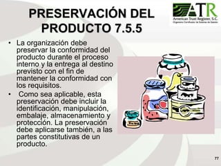 77
PRESERVACIÓN DEL
PRODUCTO 7.5.5
• La organización debe
preservar la conformidad del
producto durante el proceso
interno y la entrega al destino
previsto con el fin de
mantener la conformidad con
los requisitos.
• Como sea aplicable, esta
preservación debe incluir la
identificación, manipulación,
embalaje, almacenamiento y
protección. La preservación
debe aplicarse también, a las
partes constitutivas de un
producto.
 