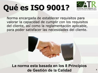 8
Qué es ISO 9001?
Norma encargada de establecer requisitos para
valorar la capacidad de cumplir con los requisitos
del cliente, así como la reglamentación aplicable,
para poder satisfacer las necesidades del cliente.
La norma esta basada en los 8 Principios
de Gestión de la Calidad
 