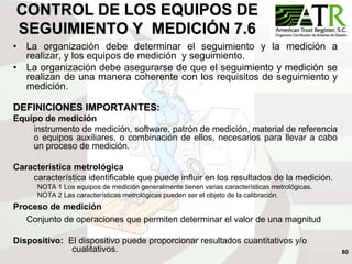 80
CONTROL DE LOS EQUIPOS DE
SEGUIMIENTO Y MEDICIÓN 7.6
• La organización debe determinar el seguimiento y la medición a
realizar, y los equipos de medición y seguimiento.
• La organización debe asegurarse de que el seguimiento y medición se
realizan de una manera coherente con los requisitos de seguimiento y
medición.
DEFINICIONES IMPORTANTES:
Equipo de medición
instrumento de medición, software, patrón de medición, material de referencia
o equipos auxiliares, o combinación de ellos, necesarios para llevar a cabo
un proceso de medición.
Característica metrológica
característica identificable que puede influir en los resultados de la medición.
NOTA 1 Los equipos de medición generalmente tienen varias características metrológicas.
NOTA 2 Las características metrológicas pueden ser el objeto de la calibración.
Proceso de medición
Conjunto de operaciones que permiten determinar el valor de una magnitud
Dispositivo: El dispositivo puede proporcionar resultados cuantitativos y/o
cualitativos.
 
