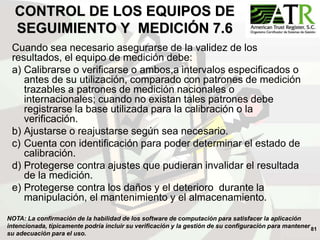 81
CONTROL DE LOS EQUIPOS DE
SEGUIMIENTO Y MEDICIÓN 7.6
Cuando sea necesario asegurarse de la validez de los
resultados, el equipo de medición debe:
a) Calibrarse o verificarse o ambos,a intervalos especificados o
antes de su utilización, comparado con patrones de medición
trazables a patrones de medición nacionales o
internacionales; cuando no existan tales patrones debe
registrarse la base utilizada para la calibración o la
verificación.
b) Ajustarse o reajustarse según sea necesario.
c) Cuenta con identificación para poder determinar el estado de
calibración.
d) Protegerse contra ajustes que pudieran invalidar el resultada
de la medición.
e) Protegerse contra los daños y el deterioro durante la
manipulación, el mantenimiento y el almacenamiento.
NOTA: La confirmación de la habilidad de los software de computación para satisfacer la aplicación
intencionada, típicamente podría incluir su verificación y la gestión de su configuración para mantener
su adecuación para el uso.
 