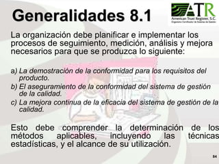 84
La organización debe planificar e implementar los
procesos de seguimiento, medición, análisis y mejora
necesarios para que se produzca lo siguiente:
a) La demostración de la conformidad para los requisitos del
producto.
b) El aseguramiento de la conformidad del sistema de gestión
de la calidad.
c) La mejora continua de la eficacia del sistema de gestión de la
calidad.
Esto debe comprender la determinación de los
métodos aplicables, incluyendo las técnicas
estadísticas, y el alcance de su utilización.
Generalidades 8.1
 