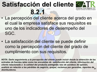 87
• La percepción del cliente acerca del grado en
el cual la empresa satisface sus requisitos es
uno de los indicadores de desempeño del
SGC.
• La satisfacción del cliente se puede definir
como la percepción del cliente del grado de
cumplimiento con sus requisitos.
Satisfacción del cliente
8.2.1
NOTA: Darle seguimiento a la percepción del cliente puede incluir desde la obtención de las
entradas de fuentes tales como las encuestas de satisfacción del cliente, información del
cliente relacionada a la calidad del producto entregado, uso de sondeos de opinión,
análisis en relación a las pérdidas de negocio, quejas, reclamos por garantías, reportes de
distribuidores.
 