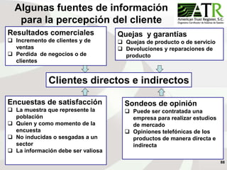 88
Clientes directos e indirectos
Encuestas de satisfacción
 La muestra que represente la
población
 Quien y como momento de la
encuesta
 No inducidas o sesgadas a un
sector
 La información debe ser valiosa
Sondeos de opinión
 Puede ser contratada una
empresa para realizar estudios
de mercado
 Opiniones telefónicas de los
productos de manera directa e
indirecta
Quejas y garantías
 Quejas de producto o de servicio
 Devoluciones y reparaciones de
producto
Resultados comerciales
 Incremento de clientes y de
ventas
 Perdida de negocios o de
clientes
Algunas fuentes de información
para la percepción del cliente
 