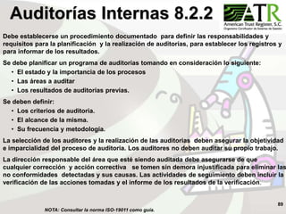 89
Debe establecerse un procedimiento documentado para definir las responsabilidades y
requisitos para la planificación y la realización de auditorías, para establecer los registros y
para informar de los resultados.
Se debe planificar un programa de auditorías tomando en consideración lo siguiente:
• El estado y la importancia de los procesos
• Las áreas a auditar
• Los resultados de auditorías previas.
Se deben definir:
• Los criterios de auditoria.
• El alcance de la misma.
• Su frecuencia y metodología.
La selección de los auditores y la realización de las auditorias deben asegurar la objetividad
e imparcialidad del proceso de auditoria. Los auditores no deben auditar su propio trabajo.
La dirección responsable del área que esté siendo auditada debe asegurarse de que
cualquier corrección y acción correctiva se tomen sin demora injustificada para eliminar las
no conformidades detectadas y sus causas. Las actividades de seguimiento deben incluir la
verificación de las acciones tomadas y el informe de los resultados de la verificación.
Auditorías Internas 8.2.2
NOTA: Consultar la norma ISO-19011 como guía.
 